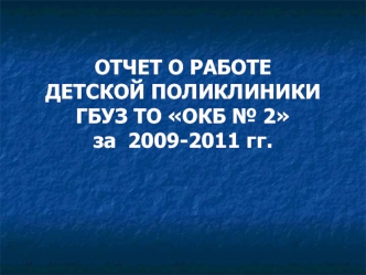 ОТЧЕТ О РАБОТЕ ДЕТСКОЙ ПОЛИКЛИНИКИ ГБУЗ ТО ОКБ № 2 за  2009-2011 гг.