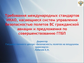 Требования международных стандартов ИКАО, касающиеся систем управления безопасностью полетов ВС гражданской авиации и предложения по совершенствованию ГПБП

Директор
Государственного центра Безопасность полетов на воздушном транспорте 
Лобачев Е.Н.