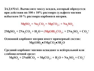 ЗАДАЧА1. Вычислите массу осадка, который образуется при действии на 100 г 10% раствора сульфата магния избытком 10 % раствора карбоната натрия.

MgSO4 + Na2CO3 = MgCO3v + Na2SO4

2MgSO4 + 2Na2CO3 + H2O = (MgOH)2CO3v + 2Na2SO4 + CO2^

Основной карбонат нат