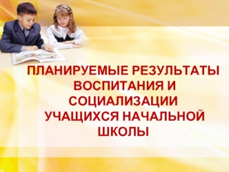 ПЛАНИРУЕМЫЕ РЕЗУЛЬТАТЫ
 ВОСПИТАНИЯ И СОЦИАЛИЗАЦИИ
 УЧАЩИХСЯ НАЧАЛЬНОЙ ШКОЛЫ