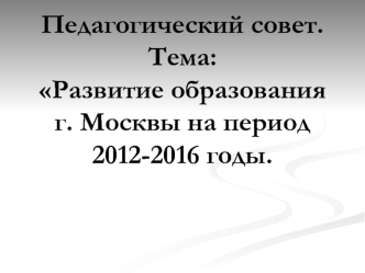 Педагогический совет.Тема:Развитие образования г. Москвы на период 2012-2016 годы.