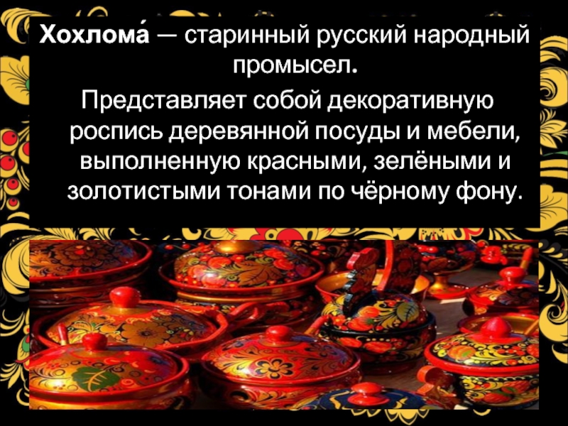 Хохлома́ — старинный русский народный промысел. Представляет собой декоративную роспись деревянной посуды