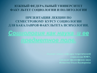 Южный Федеральный Университет
Факультет социологии и политологии

Презентация лекции по 
семестровому курсу социологии 
Для бакалавров факультета психологии.

Социология как наука  и ее предметное поле.


Лектор: доцент кафедры теоретической 
            