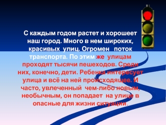 С каждым годом растет и хорошеет наш город. Много в нем широких, красивых  улиц. Огромен   поток  транспорта. По этим же  улицам проходят тысячи пешеходов. Среди них, конечно, дети. Ребенка интересует улица и всё на ней происходящее. И часто, увлеченный  