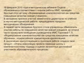 18 февраля 2010 года в методическом кабинете Отдела 
образования в соответствии с планом работы ИМС  проведён
Круглый стол на тему Формирование компетентностей как средства
повышения качества знаний учащихся.
В заседании приняли участие заместители директ