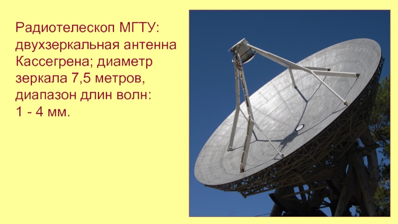Радиотелескоп МГТУ: двухзеркальная антенна Кассегрена; диаметр зеркала 7,5 метров, диапазон длин волн:1 - 4 мм.