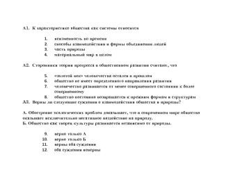 А1.  К характеристике общества как системы относится

неизменность во времени
способы взаимодействия и формы объединения людей
часть природы
материальный мир в целом

А2.  Сторонники теории прогресса в общественном развитии считают, что

золотой век челов