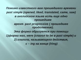 Помимо известного вам прошедшего времени
past simple (opened, liked, translated, came, saw)
в английском языке есть еще одно прошедшее
время- past progressive ( прошедшее продолжение).
Эта форма образуется при помощи
1)форма was, were (глагол to be в past