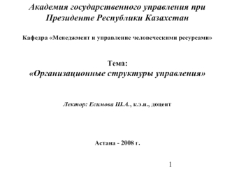 Академия государственного управления при Президенте Республики Казахстан 
	
Кафедра Менеджмент и управление человеческими ресурсами


Тема:
Организационные структуры управления


Лектор: Есимова Ш.А., к.э.н., доцент




Астана - 2008 г.