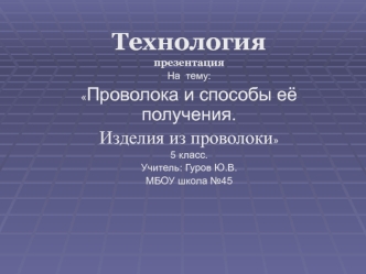 Технология
презентация
На  тему:
Проволока и способы еёполучения. 
Изделия из проволоки
5 класс.
Учитель: Гуров Ю.В.
МБОУ школа №45