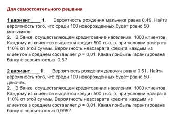 Для самостоятельного решения

1 вариант____ 1.      Вероятность рождения мальчика равна 0,49. Найти вероятность того, что среди 100 новорожденных будет ровно 50 мальчиков.
2.	В банке, осуществляющем кредитование населения, 1000 клиентов. Каждому из клиент