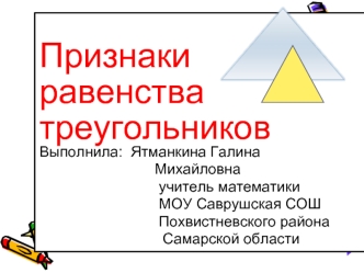 Признаки
равенства
треугольников
Выполнила:  Ятманкина Галина       
                            Михайловна
                             учитель математики                                              
                             МОУ Саврушская СОШ      