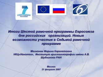 Итоги Шестой рамочной программы Евросоюза для российских   организаций. Новые возможности участия в Седьмой рамочной программе

Мелконян Марина Карапетовна
 НКЦНанотех,  Институт кристаллографии имени А.В. Шубникова РАН


Москва
21 февраля 2007