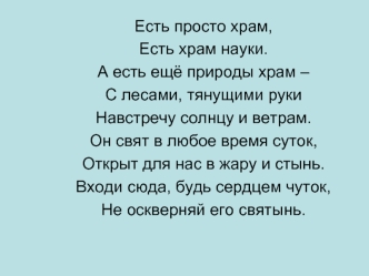 Есть просто храм,
Есть храм науки.
А есть ещё природы храм – 
С лесами, тянущими руки
Навстречу солнцу и ветрам.
Он свят в любое время суток,
Открыт для нас в жару и стынь.
Входи сюда, будь сердцем чуток,
Не оскверняй его святынь.