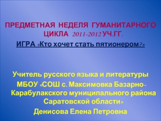 ПРЕДМЕТНАЯ  НЕДЕЛЯ  ГУМАНИТАРНОГО ЦИКЛА  2011-2012 УЧ.ГГ.
ИГРА Кто хочет стать пятионером?


Учитель русского языка и литературы
 МБОУ СОШ с. Максимовка Базарно- Карабулакского муниципального района Саратовской области
Денисова Елена Петровна