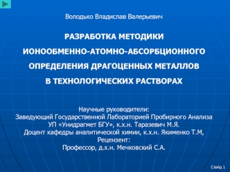 Володько Владислав Валерьевич

РАЗРАБОТКА МЕТОДИКИ
ИОНООБМЕННО-АТОМНО-АБСОРБЦИОННОГО
ОПРЕДЕЛЕНИЯ ДРАГОЦЕННЫХ МЕТАЛЛОВ
В ТЕХНОЛОГИЧЕСКИХ РАСТВОРАХ

Научные руководители:
Заведующий Государственной Лабораторией Пробирного Анализа УП Унидрагмет БГУ, к.х.н. Т