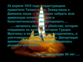 24 апреля 1915 года младотурецкие правители Талаат-паша, Энвер-паша и Джемаль-паша — приказали собрать всю армянскую интеллигенцию в Константинополе и депортировать….
       …..началось массовое убийство, которое следовало по всей территории Турции. Мужчи