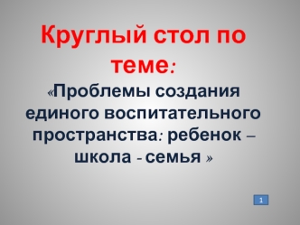 Круглый стол по теме:Проблемы создания единого воспитательного пространства: ребенок – школа - семья