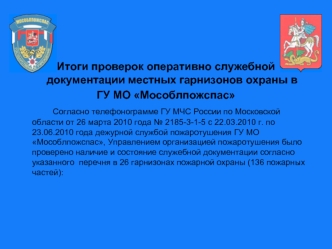 Итоги проверок оперативно служебной документации местных гарнизонов охраны в 
ГУ МО Мособлпожспас
		Согласно телефонограмме ГУ МЧС России по Московской области от 26 марта 2010 года № 2185-3-1-5 с 22.03.2010 г. по 23.06.2010 года дежурной службой пожароту