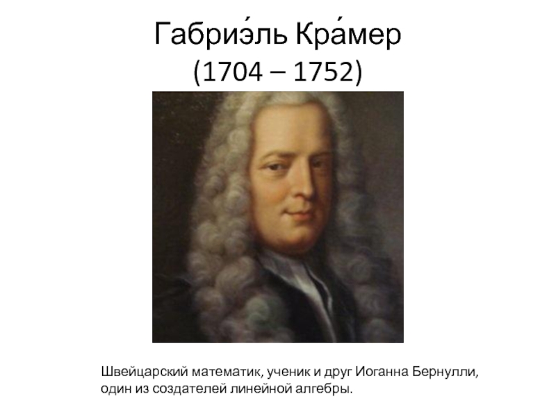 Габриэ́ль Кра́мер (1704 – 1752) Швейцарский математик, ученик и друг Иоганна Бернулли, один из создателей линейной алгебры.