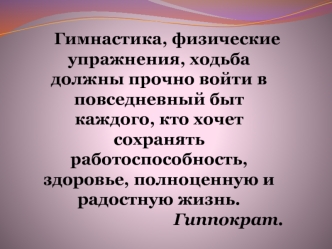 Гимнастика, физические упражнения, ходьба должны прочно войти в повседневный быт каждого, кто хочет сохранять работоспособность, здоровье, полноценную и радостную жизнь.
Гиппократ.