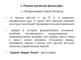 II. Ранние греческие философы

1. Осевое время Карла Ясперса 

 в период 800-200 гг. до Р. Х. в развитии независимых друг от друга пяти центров мировой культуры происходят фундаментальные изменения
 
 первая в истории формулировка основных проблем человеч