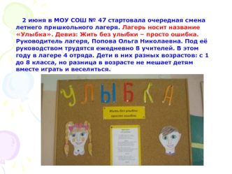 2 июня в МОУ СОШ № 47 стартовала очередная смена летнего пришкольного лагеря. Лагерь носит название Улыбка. Девиз: Жить без улыбки – просто ошибка. Руководитель лагеря, Попова Ольга Николаевна. Под её руководством трудятся ежедневно 8 учителей. В этом год