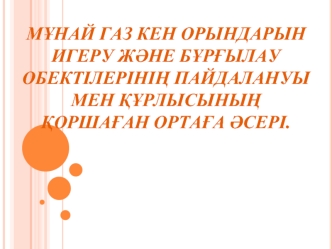 Мұнай газ кен орындарын игеру және бұрғылау обектілерінің пайдалануы мен құрлысының қоршаған ортаға әсері