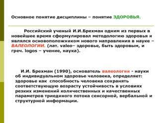 Основное понятие дисциплины – понятие ЗДОРОВЬЯ.
 
         Российский ученый И.И.Брехман одним из первых в новейшее время сформулировал методологию здоровья и являлся основоположником нового направления в науке – ВАЛЕОЛОГИИ. (лат. valeo– здоровье, быть зд