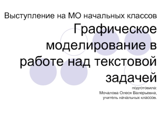 Выступление на МО начальных классовГрафическое моделирование в работе над текстовой задачейподготовила:Мочалова Олеся Валерьевна, учитель начальных классов.