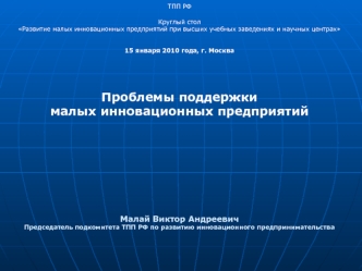 ТПП РФ
Круглый стол 
Развитие малых инновационных предприятий при высших учебных заведениях и научных центрах 
 
 
15 января 2010 года, г. Москва





Проблемы поддержки 
малых инновационных предприятий 











Малай Виктор Андреевич
Председатель подк