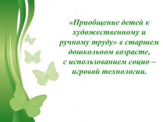 Приобщение детей к художественному и ручному труду в старшем дошкольном возрасте, 
с использованием социо – игровой технологии.