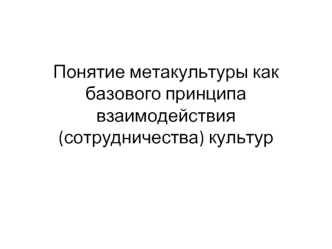 Понятие метакультуры как базового принципа взаимодействия (сотрудничества) культур