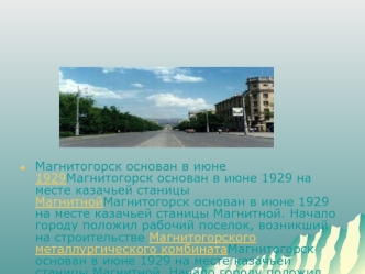 Магнитогорск основан в июне 1929 на месте казачьей станицы Магнитной. Начало городу положил рабочий поселок, возникший на строительстве Магнитогорского металлургического комбината в июне 1929. В город Магнитогорск он был преобразован решением Президиума В