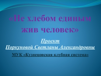 Презентация проекта Поркуновой Светланы Александровны НЕ ХЛЕБОМ ЕДИНЫМ ЖИВ ЧЕЛОВЕК МУК КУзнецовская КС