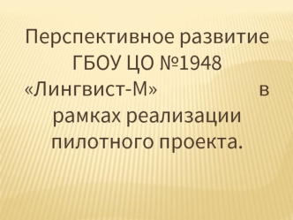 Перспективное развитие ГБОУ ЦО №1948 Лингвист-М                       в рамках реализации  пилотного проекта.