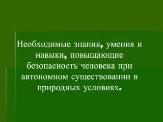 Необходимые знания, умения и навыки, повышающие безопасность человека при автономном существовании в природных условиях.