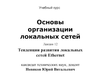 Основы организации локальных сетей
Лекция 12 
Тенденции развития локальных сетей Ethernet кандидат технических наук, доцент Новиков Юрий Витальевич