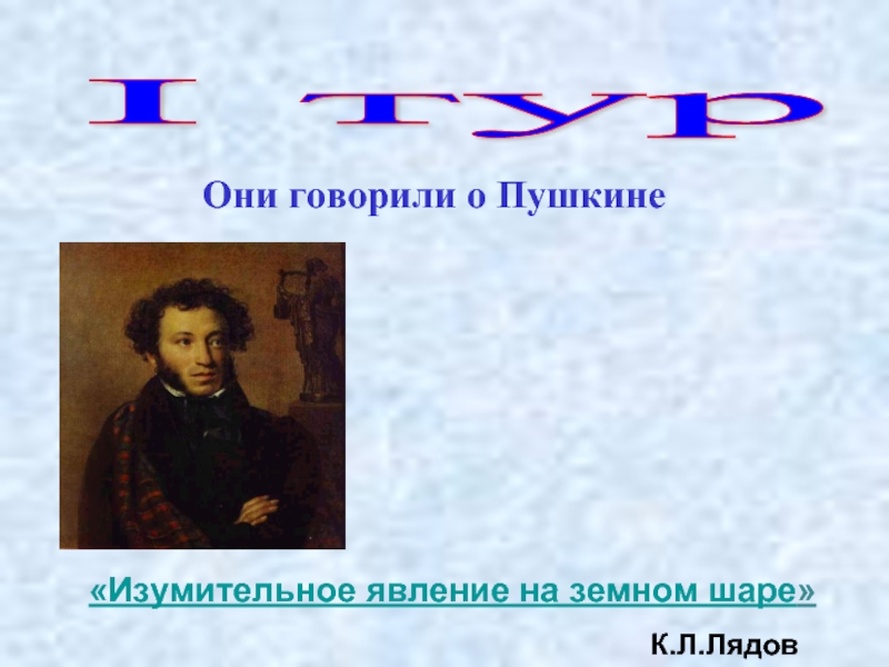 I тур  Они говорили о Пушкине «Изумительное явление на земном шаре» К.Л.Лядов