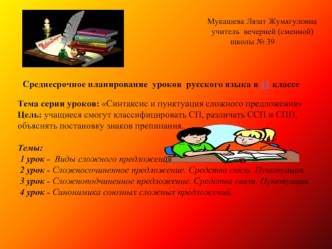 Тема серии уроков: Синтаксис и пунктуация сложного предложения
Цель: учащиеся смогут классифицировать СП, различать ССП и СПП, объяснять постановку знаков препинания.

Темы: 
 1 урок -  Виды сложного предложения
 2 урок - Сложносочиненное предложение. Сре