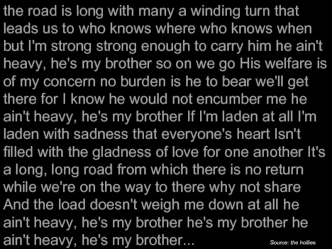 the road is long with many a winding turn that leads us to who knows where who knows when but I'm strong strong enough to carry him he ain't heavy, he's my brother so on we go His welfare is of my concern no burden is he to bear we'll get there for I know