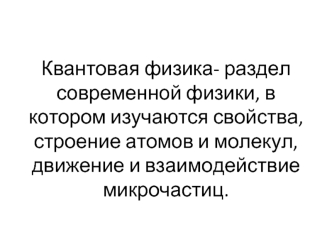 Квантовая физика- раздел современной физики, в котором изучаются свойства, строение атомов и молекул, движение и взаимодействие микрочастиц.