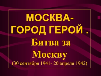 МОСКВА- ГОРОД ГЕРОЙ .  Битва за Москву(30 сентября 1941- 20 апреля 1942)