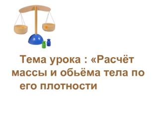 Тема урока : Расчёт        массы и обьёма тела по 		его плотности