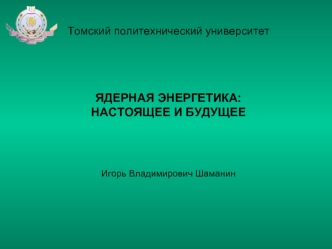 Томский политехнический университетЯДЕРНАЯ ЭНЕРГЕТИКА:НАСТОЯЩЕЕ И БУДУЩЕЕИгорь Владимирович Шаманин