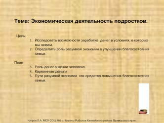 Тема: Экономическая деятельность подростков.


  Цель: 
Исследовать возможности заработка  денег в условиях, в которых мы живем.
Определить роль разумной экономии в улучшении благосостояния семьи.

План
Роль денег в жизни человека.
Карманные деньги
Пути р