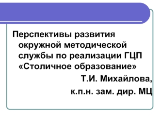 Перспективы развития окружной методической службы по реализации ГЦП Столичное образование 
Т.И. Михайлова, 
к.п.н. зам. дир. МЦ