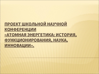 Проект школьной научной конференцииАтомная энергетика: история, функционирования, наука, инновации.