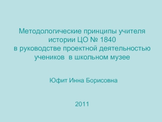 Методологические принципы учителя истории ЦО № 1840в руководстве проектной деятельностью учеников  в школьном музее Юфит Инна Борисовна2011