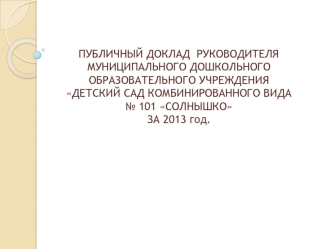 ПУБЛИЧНЫЙ ДОКЛАД  РУКОВОДИТЕЛЯ  МУНИЦИПАЛЬНОГО ДОШКОЛЬНОГО ОБРАЗОВАТЕЛЬНОГО УЧРЕЖДЕНИЯ  ДЕТСКИЙ САД КОМБИНИРОВАННОГО ВИДА № 101 СОЛНЫШКО ЗА 2013 год.